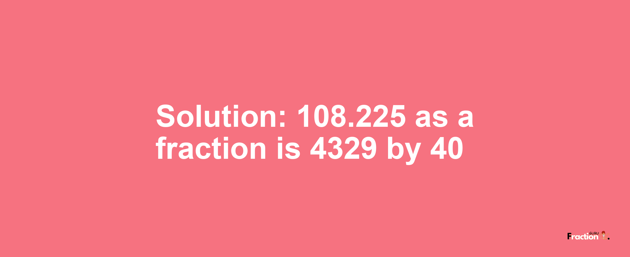 Solution:108.225 as a fraction is 4329/40